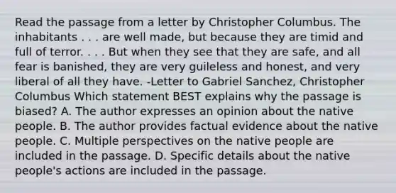 Read the passage from a letter by Christopher Columbus. The inhabitants . . . are well made, but because they are timid and full of terror. . . . But when they see that they are safe, and all fear is banished, they are very guileless and honest, and very liberal of all they have. -Letter to Gabriel Sanchez, Christopher Columbus Which statement BEST explains why the passage is biased? A. The author expresses an opinion about the native people. B. The author provides factual evidence about the native people. C. Multiple perspectives on the native people are included in the passage. D. Specific details about the native people's actions are included in the passage.