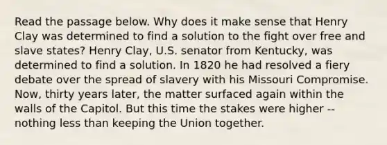 Read the passage below. Why does it make sense that Henry Clay was determined to find a solution to the fight over free and slave states? Henry Clay, U.S. senator from Kentucky, was determined to find a solution. In 1820 he had resolved a fiery debate over the spread of slavery with his Missouri Compromise. Now, thirty years later, the matter surfaced again within the walls of the Capitol. But this time the stakes were higher -- nothing less than keeping the Union together.