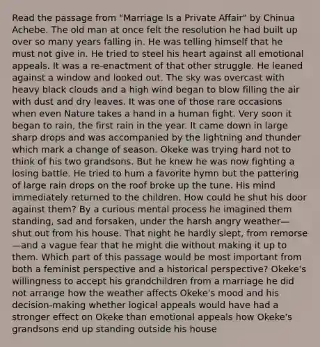 Read the passage from "Marriage Is a Private Affair" by Chinua Achebe. The old man at once felt the resolution he had built up over so many years falling in. He was telling himself that he must not give in. He tried to steel his heart against all emotional appeals. It was a re-enactment of that other struggle. He leaned against a window and looked out. The sky was overcast with heavy black clouds and a high wind began to blow filling the air with dust and dry leaves. It was one of those rare occasions when even Nature takes a hand in a human fight. Very soon it began to rain, the first rain in the year. It came down in large sharp drops and was accompanied by the lightning and thunder which mark a change of season. Okeke was trying hard not to think of his two grandsons. But he knew he was now fighting a losing battle. He tried to hum a favorite hymn but the pattering of large rain drops on the roof broke up the tune. His mind immediately returned to the children. How could he shut his door against them? By a curious mental process he imagined them standing, sad and forsaken, under the harsh angry weather—shut out from his house. That night he hardly slept, from remorse—and a vague fear that he might die without making it up to them. Which part of this passage would be most important from both a feminist perspective and a historical perspective? Okeke's willingness to accept his grandchildren from a marriage he did not arrange how the weather affects Okeke's mood and his decision-making whether logical appeals would have had a stronger effect on Okeke than emotional appeals how Okeke's grandsons end up standing outside his house