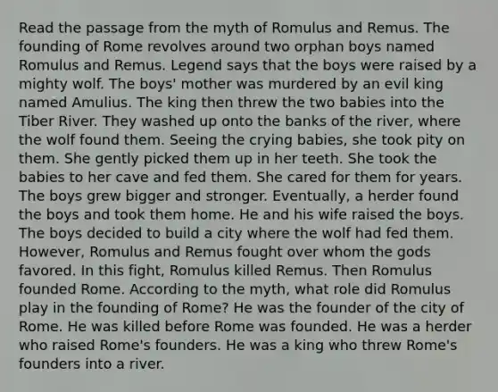 Read the passage from the myth of Romulus and Remus. The founding of Rome revolves around two orphan boys named Romulus and Remus. Legend says that the boys were raised by a mighty wolf. The boys' mother was murdered by an evil king named Amulius. The king then threw the two babies into the Tiber River. They washed up onto the banks of the river, where the wolf found them. Seeing the crying babies, she took pity on them. She gently picked them up in her teeth. She took the babies to her cave and fed them. She cared for them for years. The boys grew bigger and stronger. Eventually, a herder found the boys and took them home. He and his wife raised the boys. The boys decided to build a city where the wolf had fed them. However, Romulus and Remus fought over whom the gods favored. In this fight, Romulus killed Remus. Then Romulus founded Rome. According to the myth, what role did Romulus play in the founding of Rome? He was the founder of the city of Rome. He was killed before Rome was founded. He was a herder who raised Rome's founders. He was a king who threw Rome's founders into a river.