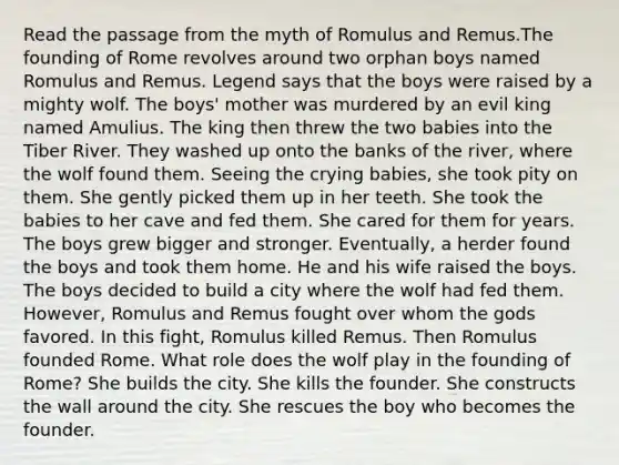 Read the passage from the myth of Romulus and Remus.The founding of Rome revolves around two orphan boys named Romulus and Remus. Legend says that the boys were raised by a mighty wolf. The boys' mother was murdered by an evil king named Amulius. The king then threw the two babies into the Tiber River. They washed up onto the banks of the river, where the wolf found them. Seeing the crying babies, she took pity on them. She gently picked them up in her teeth. She took the babies to her cave and fed them. She cared for them for years. The boys grew bigger and stronger. Eventually, a herder found the boys and took them home. He and his wife raised the boys. The boys decided to build a city where the wolf had fed them. However, Romulus and Remus fought over whom the gods favored. In this fight, Romulus killed Remus. Then Romulus founded Rome. What role does the wolf play in the founding of Rome? She builds the city. She kills the founder. She constructs the wall around the city. She rescues the boy who becomes the founder.