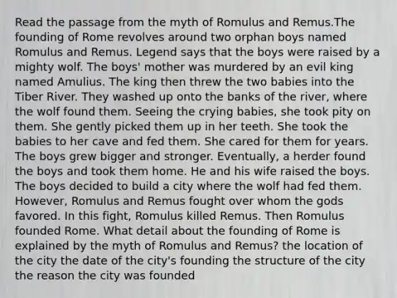 Read the passage from the myth of Romulus and Remus.The founding of Rome revolves around two orphan boys named Romulus and Remus. Legend says that the boys were raised by a mighty wolf. The boys' mother was murdered by an evil king named Amulius. The king then threw the two babies into the Tiber River. They washed up onto the banks of the river, where the wolf found them. Seeing the crying babies, she took pity on them. She gently picked them up in her teeth. She took the babies to her cave and fed them. She cared for them for years. The boys grew bigger and stronger. Eventually, a herder found the boys and took them home. He and his wife raised the boys. The boys decided to build a city where the wolf had fed them. However, Romulus and Remus fought over whom the gods favored. In this fight, Romulus killed Remus. Then Romulus founded Rome. What detail about the founding of Rome is explained by the myth of Romulus and Remus? the location of the city the date of the city's founding the structure of the city the reason the city was founded