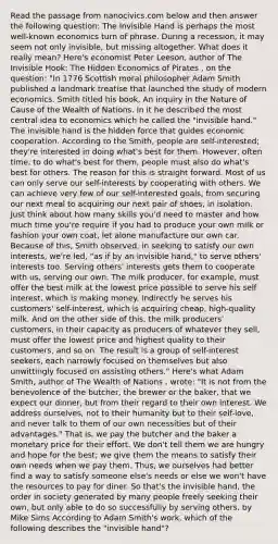 Read the passage from nanocivics.com below and then answer the following question: The Invisible Hand is perhaps the most well-known economics turn of phrase. During a recession, it may seem not only invisible, but missing altogether. What does it really mean? Here's economist Peter Leeson, author of The Invisible Hook: The Hidden Economics of Pirates , on the question: "In 1776 Scottish moral philosopher Adam Smith published a landmark treatise that launched the study of modern economics. Smith titled his book, An inquiry in the Nature of Cause of the Wealth of Nations. In it he described the most central idea to economics which he called the "invisible hand." The invisible hand is the hidden force that guides economic cooperation. According to the Smith, people are self-interested; they're interested in doing what's best for them. However, often time, to do what's best for them, people must also do what's best for others. The reason for this is straight forward. Most of us can only serve our self-interests by cooperating with others. We can achieve very few of our self-interested goals, from securing our next meal to acquiring our next pair of shoes, in isolation. Just think about how many skills you'd need to master and how much time you're require if you had to produce your own milk or fashion your own coat, let alone manufacture our own car. Because of this, Smith observed, in seeking to satisfy our own interests, we're led, "as if by an invisible hand," to serve others' interests too. Serving others' interests gets them to cooperate with us, serving our own. The milk producer, for example, must offer the best milk at the lowest price possible to serve his self interest, which is making money. Indirectly he serves his customers' self-interest, which is acquiring cheap, high-quality milk. And on the other side of this, the milk producers' customers, in their capacity as producers of whatever they sell, must offer the lowest price and highest quality to their customers, and so on. The result is a group of self-interest seekers, each narrowly focused on themselves but also unwittingly focused on assisting others." Here's what Adam Smith, author of The Wealth of Nations , wrote: "It is not from the benevolence of the butcher, the brewer or the baker, that we expect our dinner, but from their regard to their own interest. We address ourselves, not to their humanity but to their self-love, and never talk to them of our own necessities but of their advantages." That is, we pay the butcher and the baker a monetary price for their effort. We don't tell them we are hungry and hope for the best; we give them the means to satisfy their own needs when we pay them. Thus, we ourselves had better find a way to satisfy someone else's needs or else we won't have the resources to pay for diner. So that's the invisible hand, the order in society generated by many people freely seeking their own, but only able to do so successfully by serving others. by Mike Sims According to Adam Smith's work, which of the following describes the "invisible hand"?