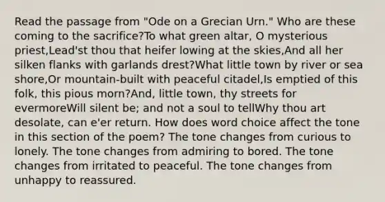 Read the passage from "Ode on a Grecian Urn." Who are these coming to the sacrifice?To what green altar, O mysterious priest,Lead'st thou that heifer lowing at the skies,And all her silken flanks with garlands drest?What little town by river or sea shore,Or mountain-built with peaceful citadel,Is emptied of this folk, this pious morn?And, little town, thy streets for evermoreWill silent be; and not a soul to tellWhy thou art desolate, can e'er return. How does word choice affect the tone in this section of the poem? The tone changes from curious to lonely. The tone changes from admiring to bored. The tone changes from irritated to peaceful. The tone changes from unhappy to reassured.