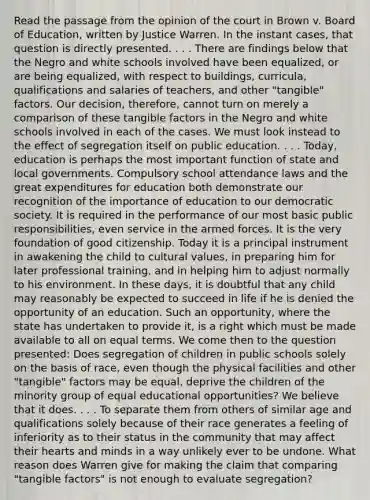 Read the passage from the opinion of the court in Brown v. Board of Education, written by Justice Warren. In the instant cases, that question is directly presented. . . . There are findings below that the Negro and white schools involved have been equalized, or are being equalized, with respect to buildings, curricula, qualifications and salaries of teachers, and other "tangible" factors. Our decision, therefore, cannot turn on merely a comparison of these tangible factors in the Negro and white schools involved in each of the cases. We must look instead to the effect of segregation itself on public education. . . . Today, education is perhaps the most important function of state and local governments. Compulsory school attendance laws and the great expenditures for education both demonstrate our recognition of the importance of education to our democratic society. It is required in the performance of our most basic public responsibilities, even service in the armed forces. It is the very foundation of good citizenship. Today it is a principal instrument in awakening the child to cultural values, in preparing him for later professional training, and in helping him to adjust normally to his environment. In these days, it is doubtful that any child may reasonably be expected to succeed in life if he is denied the opportunity of an education. Such an opportunity, where the state has undertaken to provide it, is a right which must be made available to all on equal terms. We come then to the question presented: Does segregation of children in public schools solely on the basis of race, even though the physical facilities and other "tangible" factors may be equal, deprive the children of the minority group of equal educational opportunities? We believe that it does. . . . To separate them from others of similar age and qualifications solely because of their race generates a feeling of inferiority as to their status in the community that may affect their hearts and minds in a way unlikely ever to be undone. What reason does Warren give for making the claim that comparing "tangible factors" is not enough to evaluate segregation?