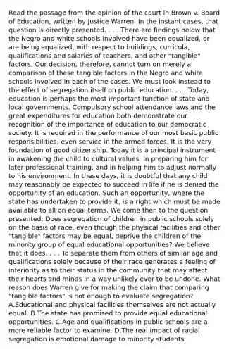 Read the passage from the opinion of the court in Brown v. Board of Education, written by Justice Warren. In the instant cases, that question is directly presented. . . . There are findings below that the Negro and white schools involved have been equalized, or are being equalized, with respect to buildings, curricula, qualifications and salaries of teachers, and other "tangible" factors. Our decision, therefore, cannot turn on merely a comparison of these tangible factors in the Negro and white schools involved in each of the cases. We must look instead to the effect of segregation itself on public education. . . . Today, education is perhaps the most important function of state and local governments. Compulsory school attendance laws and the great expenditures for education both demonstrate our recognition of the importance of education to our democratic society. It is required in the performance of our most basic public responsibilities, even service in the armed forces. It is the very foundation of good citizenship. Today it is a principal instrument in awakening the child to cultural values, in preparing him for later professional training, and in helping him to adjust normally to his environment. In these days, it is doubtful that any child may reasonably be expected to succeed in life if he is denied the opportunity of an education. Such an opportunity, where the state has undertaken to provide it, is a right which must be made available to all on equal terms. We come then to the question presented: Does segregation of children in public schools solely on the basis of race, even though the physical facilities and other "tangible" factors may be equal, deprive the children of the minority group of equal educational opportunities? We believe that it does. . . . To separate them from others of similar age and qualifications solely because of their race generates a feeling of inferiority as to their status in the community that may affect their hearts and minds in a way unlikely ever to be undone. What reason does Warren give for making the claim that comparing "tangible factors" is not enough to evaluate segregation? A.Educational and physical facilities themselves are not actually equal. B.The state has promised to provide equal educational opportunities. C.Age and qualifications in public schools are a more reliable factor to examine. D.The real impact of racial segregation is emotional damage to minority students.