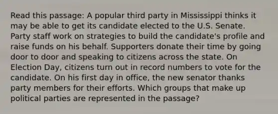 Read this passage: A popular third party in Mississippi thinks it may be able to get its candidate elected to the U.S. Senate. Party staff work on strategies to build the candidate's profile and raise funds on his behalf. Supporters donate their time by going door to door and speaking to citizens across the state. On Election Day, citizens turn out in record numbers to vote for the candidate. On his first day in office, the new senator thanks party members for their efforts. Which groups that make up political parties are represented in the passage?