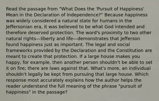 Read the passage from "What Does the 'Pursuit of Happiness' Mean in the Declaration of Independence?" Because happiness was widely considered a natural state for humans in the Jeffersonian era, it was believed to be what God intended and therefore deserved protection. The word's proximity to two other natural rights—liberty and life—demonstrates that Jefferson found happiness just as important. The legal and social frameworks provided by the Declaration and the Constitution are meant to create that protection. If a large house makes you happy, for example, then another person shouldn't be able to set it on fire; there are laws against that. What's more, an individual shouldn't legally be kept from pursuing that large house. Which response most accurately explains how the author helps the reader understand the full meaning of the phrase "pursuit of happiness" in the passage?