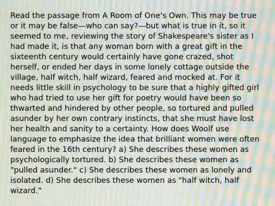 Read the passage from A Room of One's Own. This may be true or it may be false—who can say?—but what is true in it, so it seemed to me, reviewing the story of Shakespeare's sister as I had made it, is that any woman born with a great gift in the sixteenth century would certainly have gone crazed, shot herself, or ended her days in some lonely cottage outside the village, half witch, half wizard, feared and mocked at. For it needs little skill in psychology to be sure that a highly gifted girl who had tried to use her gift for poetry would have been so thwarted and hindered by other people, so tortured and pulled asunder by her own contrary instincts, that she must have lost her health and sanity to a certainty. How does Woolf use language to emphasize the idea that brilliant women were often feared in the 16th century? a) She describes these women as psychologically tortured. b) She describes these women as "pulled asunder." c) She describes these women as lonely and isolated. d) She describes these women as "half witch, half wizard."