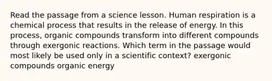 Read the passage from a science lesson. Human respiration is a chemical process that results in the release of energy. In this process, organic compounds transform into different compounds through exergonic reactions. Which term in the passage would most likely be used only in a scientific context? exergonic compounds organic energy