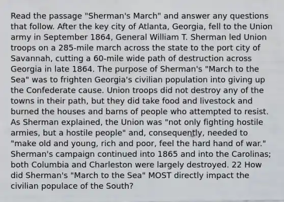 Read the passage "Sherman's March" and answer any questions that follow. After the key city of Atlanta, Georgia, fell to the Union army in September 1864, General William T. Sherman led Union troops on a 285-mile march across the state to the port city of Savannah, cutting a 60-mile wide path of destruction across Georgia in late 1864. The purpose of Sherman's "March to the Sea" was to frighten Georgia's civilian population into giving up the Confederate cause. Union troops did not destroy any of the towns in their path, but they did take food and livestock and burned the houses and barns of people who attempted to resist. As Sherman explained, the Union was "not only fighting hostile armies, but a hostile people" and, consequently, needed to "make old and young, rich and poor, feel the hard hand of war." Sherman's campaign continued into 1865 and into the Carolinas; both Columbia and Charleston were largely destroyed. 22 How did Sherman's "March to the Sea" MOST directly impact the civilian populace of the South?