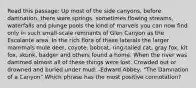 Read this passage: Up most of the side canyons, before damnation, there were springs, sometimes flowing streams, waterfalls and plunge pools the kind of marvels you can now find only in such small-scale remnants of Glen Canyon as the Escalante area. In the rich flora of these laterals the larger mammals mule deer, coyote, bobcat, ring-tailed cat, gray fox, kit fox, skunk, badger and others found a home. When the river was dammed almost all of these things were lost. Crowded out or drowned and buried under mud. -Edward Abbey, "The Damnation of a Canyon" Which phrase has the most positive connotation?