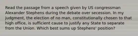 Read the passage from a speech given by US congressman Alexander Stephens during the debate over secession. In my judgment, the election of no man, constitutionally chosen to that high office, is sufficient cause to justify any State to separate from the Union. Which best sums up Stephens' position?