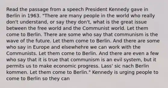 Read the passage from a speech <a href='https://www.questionai.com/knowledge/kHgu6G1Bw8-president-kennedy' class='anchor-knowledge'>president kennedy</a> gave in Berlin in 1963. "There are many people in the world who really don't understand, or say they don't, what is the great issue between the free world and the Communist world. Let them come to Berlin. There are some who say that communism is the wave of the future. Let them come to Berlin. And there are some who say in Europe and elsewhehre we can work with the Communists. Let them come to Berlin. And there are even a few who say that it is true that communism is an evil system, but it permits us to make economic progress. Lass' sic nach Berlin kommen. Let them come to Berlin." Kennedy is urging people to come to Berlin so they can