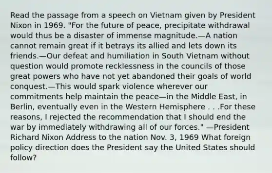 Read the passage from a speech on Vietnam given by President Nixon in 1969. "For the future of peace, precipitate withdrawal would thus be a disaster of immense magnitude.—A nation cannot remain great if it betrays its allied and lets down its friends.—Our defeat and humiliation in South Vietnam without question would promote recklessness in the councils of those great powers who have not yet abandoned their goals of world conquest.—This would spark violence wherever our commitments help maintain the peace—in the Middle East, in Berlin, eventually even in the Western Hemisphere . . .For these reasons, I rejected the recommendation that I should end the war by immediately withdrawing all of our forces." —President Richard Nixon Address to the nation Nov. 3, 1969 What foreign policy direction does the President say the United States should follow?