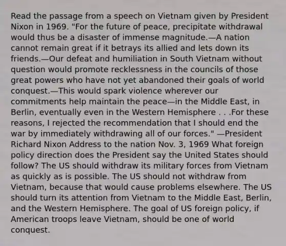 Read the passage from a speech on Vietnam given by President Nixon in 1969. "For the future of peace, precipitate withdrawal would thus be a disaster of immense magnitude.—A nation cannot remain great if it betrays its allied and lets down its friends.—Our defeat and humiliation in South Vietnam without question would promote recklessness in the councils of those great powers who have not yet abandoned their goals of world conquest.—This would spark violence wherever our commitments help maintain the peace—in the Middle East, in Berlin, eventually even in the Western Hemisphere . . .For these reasons, I rejected the recommendation that I should end the war by immediately withdrawing all of our forces." —President Richard Nixon Address to the nation Nov. 3, 1969 What foreign policy direction does the President say the United States should follow? The US should withdraw its military forces from Vietnam as quickly as is possible. The US should not withdraw from Vietnam, because that would cause problems elsewhere. The US should turn its attention from Vietnam to the Middle East, Berlin, and the Western Hemisphere. The goal of US foreign policy, if American troops leave Vietnam, should be one of world conquest.