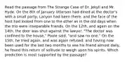 Read the passage from The Strange Case of Dr. Jekyll and Mr. Hyde. On the 8th of January Utterson had dined at the doctor's with a small party; Lanyon had been there; and the face of the host had looked from one to the other as in the old days when the trio were inseparable friends. On the 12th, and again on the 14th, the door was shut against the lawyer. "The doctor was confined to the house," Poole said, "and saw no one." On the 15th, he tried again, and was again refused; and having now been used for the last two months to see his friend almost daily, he found this return of solitude to weigh upon his spirits. Which prediction is most supported by the passage?