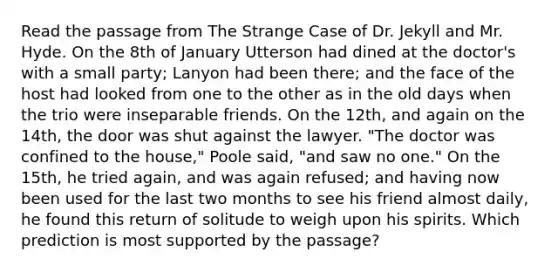 Read the passage from The Strange Case of Dr. Jekyll and Mr. Hyde. On the 8th of January Utterson had dined at the doctor's with a small party; Lanyon had been there; and the face of the host had looked from one to the other as in the old days when the trio were inseparable friends. On the 12th, and again on the 14th, the door was shut against the lawyer. "The doctor was confined to the house," Poole said, "and saw no one." On the 15th, he tried again, and was again refused; and having now been used for the last two months to see his friend almost daily, he found this return of solitude to weigh upon his spirits. Which prediction is most supported by the passage?