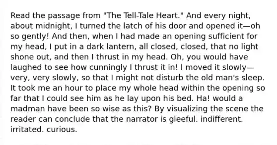 Read the passage from "The Tell-Tale Heart." And every night, about midnight, I turned the latch of his door and opened it—oh so gently! And then, when I had made an opening sufficient for my head, I put in a dark lantern, all closed, closed, that no light shone out, and then I thrust in my head. Oh, you would have laughed to see how cunningly I thrust it in! I moved it slowly—very, very slowly, so that I might not disturb the old man's sleep. It took me an hour to place my whole head within the opening so far that I could see him as he lay upon his bed. Ha! would a madman have been so wise as this? By visualizing the scene the reader can conclude that the narrator is gleeful. indifferent. irritated. curious.