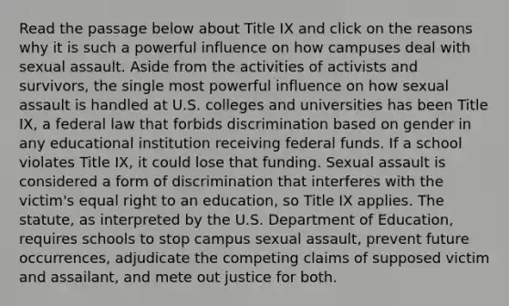 Read the passage below about Title IX and click on the reasons why it is such a powerful influence on how campuses deal with sexual assault. Aside from the activities of activists and survivors, the single most powerful influence on how sexual assault is handled at U.S. colleges and universities has been Title IX, a federal law that forbids discrimination based on gender in any educational institution receiving federal funds. If a school violates Title IX, it could lose that funding. Sexual assault is considered a form of discrimination that interferes with the victim's equal right to an education, so Title IX applies. The statute, as interpreted by the U.S. Department of Education, requires schools to stop campus sexual assault, prevent future occurrences, adjudicate the competing claims of supposed victim and assailant, and mete out justice for both.