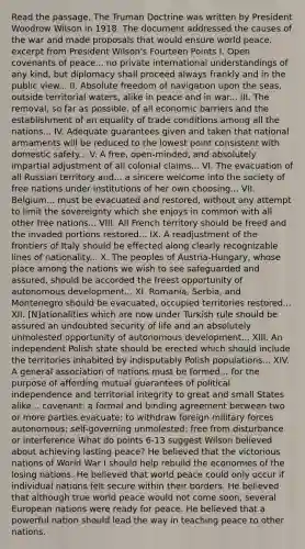 Read the passage. The Truman Doctrine was written by President Woodrow Wilson in 1918. The document addressed the causes of the war and made proposals that would ensure world peace. excerpt from President Wilson's Fourteen Points I. Open covenants of peace... no private international understandings of any kind, but diplomacy shall proceed always frankly and in the public view... II. Absolute freedom of navigation upon the seas, outside territorial waters, alike in peace and in war... III. The removal, so far as possible, of all economic barriers and the establishment of an equality of trade conditions among all the nations... IV. Adequate guarantees given and taken that national armaments will be reduced to the lowest point consistent with domestic safety... V. A free, open-minded, and absolutely impartial adjustment of all colonial claims... VI. The evacuation of all Russian territory and... a sincere welcome into the society of free nations under institutions of her own choosing... VII. Belgium... must be evacuated and restored, without any attempt to limit the sovereignty which she enjoys in common with all other free nations... VIII. All French territory should be freed and the invaded portions restored... IX. A readjustment of the frontiers of Italy should be effected along clearly recognizable lines of nationality... X. The peoples of Austria-Hungary, whose place among the nations we wish to see safeguarded and assured, should be accorded the freest opportunity of autonomous development... XI. Romania, Serbia, and Montenegro should be evacuated, occupied territories restored... XII. [N]ationalities which are now under Turkish rule should be assured an undoubted security of life and an absolutely unmolested opportunity of autonomous development... XIII. An independent Polish state should be erected which should include the territories inhabited by indisputably Polish populations... XIV. A general association of nations must be formed... for the purpose of affording mutual guarantees of political independence and territorial integrity to great and small States alike... covenant: a formal and binding agreement between two or more parties evacuate: to withdraw foreign military forces autonomous: self-governing unmolested: free from disturbance or interference What do points 6-13 suggest Wilson believed about achieving lasting peace? He believed that the victorious nations of World War I should help rebuild the economies of the losing nations. He believed that world peace could only occur if individual nations felt secure within their borders. He believed that although true world peace would not come soon, several European nations were ready for peace. He believed that a powerful nation should lead the way in teaching peace to other nations.