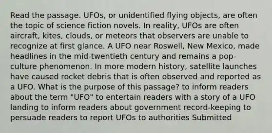 Read the passage. UFOs, or unidentified flying objects, are often the topic of science fiction novels. In reality, UFOs are often aircraft, kites, clouds, or meteors that observers are unable to recognize at first glance. A UFO near Roswell, New Mexico, made headlines in the mid-twentieth century and remains a pop-culture phenomenon. In more modern history, satellite launches have caused rocket debris that is often observed and reported as a UFO. What is the purpose of this passage? to inform readers about the term "UFO" to entertain readers with a story of a UFO landing to inform readers about government record-keeping to persuade readers to report UFOs to authorities Submitted