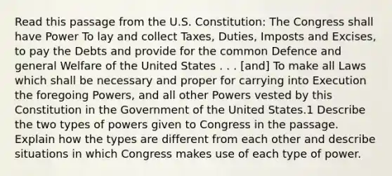 Read this passage from the U.S. Constitution: The Congress shall have Power To lay and collect Taxes, Duties, Imposts and Excises, to pay the Debts and provide for the common Defence and general Welfare of the United States . . . [and] To make all Laws which shall be necessary and proper for carrying into Execution the foregoing Powers, and all other Powers vested by this Constitution in the Government of the United States.1 Describe the two types of powers given to Congress in the passage. Explain how the types are different from each other and describe situations in which Congress makes use of each type of power.