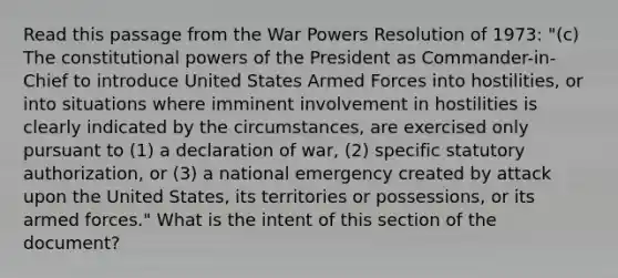 Read this passage from the War Powers Resolution of 1973: "(c) The constitutional powers of the President as Commander-in-Chief to introduce United States Armed Forces into hostilities, or into situations where imminent involvement in hostilities is clearly indicated by the circumstances, are exercised only pursuant to (1) a declaration of war, (2) specific statutory authorization, or (3) a national emergency created by attack upon the United States, its territories or possessions, or its armed forces." What is the intent of this section of the document?