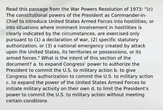 Read this passage from the War Powers Resolution of 1973: "(c) The constitutional powers of the President as Commander-in-Chief to introduce United States Armed Forces into hostilities, or into situations where imminent involvement in hostilities is clearly indicated by the circumstances, are exercised only pursuant to (1) a declaration of war, (2) specific statutory authorization, or (3) a national emergency created by attack upon the United States, its territories or possessions, or its armed forces." What is the intent of this section of the document? a. to expand Congress' power to authorize the President to commit the U.S. to military action b. to give Congress the authorization to commit the U.S. to military action c. to expand the power of the United States Armed Forces to initiate military activity on their own d. to limit the President's power to commit the U.S. to military action without meeting certain conditions