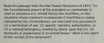 Read this passage from the War Powers Resolution of 1973: "(c) the Constitutional powers of the president as commander in chief to introduce U.S. Armed Forces into hostilities, or into situations where imminent involvement in hostilities is clearly indicated by the circumstances, are exercised only pursuant to (1) a declaration of war, (2) specific statutory authorization, or (3) a national emergency created by attack upon the U.S., its territories or possessions or its armed forces." What is the intent of this section of the document?