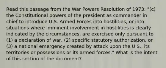 Read this passage from the War Powers Resolution of 1973: "(c) the Constitutional powers of the president as commander in chief to introduce U.S. Armed Forces into hostilities, or into situations where imminent involvement in hostilities is clearly indicated by the circumstances, are exercised only pursuant to (1) a declaration of war, (2) specific statutory authorization, or (3) a national emergency created by attack upon the U.S., its territories or possessions or its armed forces." What is the intent of this section of the document?