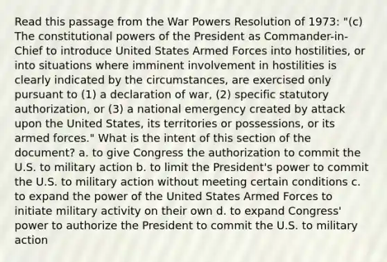 Read this passage from the War Powers Resolution of 1973: "(c) The constitutional powers of the President as Commander-in-Chief to introduce United States Armed Forces into hostilities, or into situations where imminent involvement in hostilities is clearly indicated by the circumstances, are exercised only pursuant to (1) a declaration of war, (2) specific statutory authorization, or (3) a national emergency created by attack upon the United States, its territories or possessions, or its armed forces." What is the intent of this section of the document? a. to give Congress the authorization to commit the U.S. to military action b. to limit the President's power to commit the U.S. to military action without meeting certain conditions c. to expand the power of the United States Armed Forces to initiate military activity on their own d. to expand Congress' power to authorize the President to commit the U.S. to military action