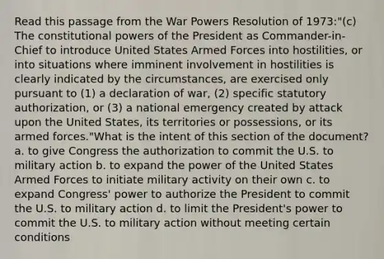 Read this passage from the War Powers Resolution of 1973:"(c) The constitutional powers of the President as Commander-in-Chief to introduce United States Armed Forces into hostilities, or into situations where imminent involvement in hostilities is clearly indicated by the circumstances, are exercised only pursuant to (1) a declaration of war, (2) specific statutory authorization, or (3) a national emergency created by attack upon the United States, its territories or possessions, or its armed forces."What is the intent of this section of the document? a. to give Congress the authorization to commit the U.S. to military action b. to expand the power of the United States Armed Forces to initiate military activity on their own c. to expand Congress' power to authorize the President to commit the U.S. to military action d. to limit the President's power to commit the U.S. to military action without meeting certain conditions