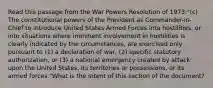 Read this passage from the War Powers Resolution of 1973:"(c) The constitutional powers of the President as Commander-in-Chief to introduce United States Armed Forces into hostilities, or into situations where imminent involvement in hostilities is clearly indicated by the circumstances, are exercised only pursuant to (1) a declaration of war, (2) specific statutory authorization, or (3) a national emergency created by attack upon the United States, its territories or possessions, or its armed forces."What is the intent of this section of the document?