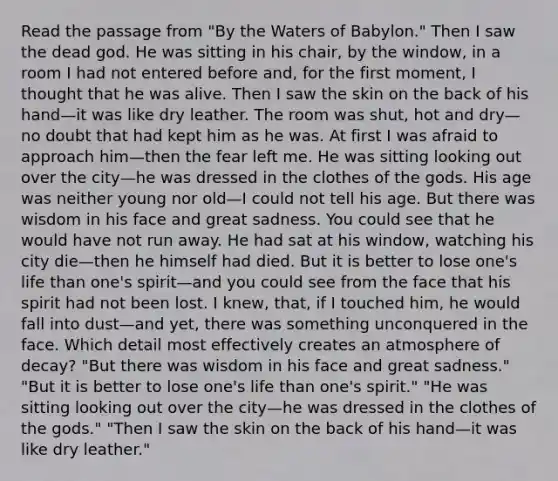 Read the passage from "By the Waters of Babylon." Then I saw the dead god. He was sitting in his chair, by the window, in a room I had not entered before and, for the first moment, I thought that he was alive. Then I saw the skin on the back of his hand—it was like dry leather. The room was shut, hot and dry—no doubt that had kept him as he was. At first I was afraid to approach him—then the fear left me. He was sitting looking out over the city—he was dressed in the clothes of the gods. His age was neither young nor old—I could not tell his age. But there was wisdom in his face and great sadness. You could see that he would have not run away. He had sat at his window, watching his city die—then he himself had died. But it is better to lose one's life than one's spirit—and you could see from the face that his spirit had not been lost. I knew, that, if I touched him, he would fall into dust—and yet, there was something unconquered in the face. Which detail most effectively creates an atmosphere of decay? "But there was wisdom in his face and great sadness." "But it is better to lose one's life than one's spirit." "He was sitting looking out over the city—he was dressed in the clothes of the gods." "Then I saw the skin on the back of his hand—it was like dry leather."