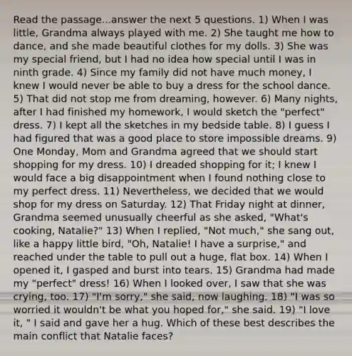 Read the passage...answer the next 5 questions. 1) When I was little, Grandma always played with me. 2) She taught me how to dance, and she made beautiful clothes for my dolls. 3) She was my special friend, but I had no idea how special until I was in ninth grade. 4) Since my family did not have much money, I knew I would never be able to buy a dress for the school dance. 5) That did not stop me from dreaming, however. 6) Many nights, after I had finished my homework, I would sketch the "perfect" dress. 7) I kept all the sketches in my bedside table. 8) I guess I had figured that was a good place to store impossible dreams. 9) One Monday, Mom and Grandma agreed that we should start shopping for my dress. 10) I dreaded shopping for it; I knew I would face a big disappointment when I found nothing close to my perfect dress. 11) Nevertheless, we decided that we would shop for my dress on Saturday. 12) That Friday night at dinner, Grandma seemed unusually cheerful as she asked, "What's cooking, Natalie?" 13) When I replied, "Not much," she sang out, like a happy little bird, "Oh, Natalie! I have a surprise," and reached under the table to pull out a huge, flat box. 14) When I opened it, I gasped and burst into tears. 15) Grandma had made my "perfect" dress! 16) When I looked over, I saw that she was crying, too. 17) "I'm sorry," she said, now laughing. 18) "I was so worried it wouldn't be what you hoped for," she said. 19) "I love it, " I said and gave her a hug. Which of these best describes the main conflict that Natalie faces?