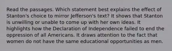 Read the passages. Which statement best explains the effect of Stanton's choice to mirror Jefferson's text? It shows that Stanton is unwilling or unable to come up with her own ideas. It highlights how the Declaration of Independence failed to end the oppression of all Americans. It draws attention to the fact that women do not have the same educational opportunities as men.