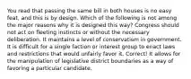 You read that passing the same bill in both houses is no easy feat, and this is by design. Which of the following is not among the major reasons why it is designed this way? Congress should not act on fleeting instincts or without the necessary deliberation. It maintains a level of conservatism in government. It is difficult for a single faction or interest group to enact laws and restrictions that would unfairly favor it. Correct! It allows for the manipulation of legislative district boundaries as a way of favoring a particular candidate.