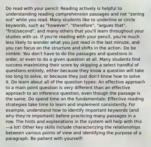 Do read with your pencil: Reading actively is helpful to understanding reading comprehension passages and not "zoning out" while you read. Many students like to underline or circle keywords, such as "however", "therefore", "argues that", "first/second", and many others that you'll learn throughout your studies with us. If you're reading with your pencil, you're much less likely to wonder what you just read in the last minute, and you can focus on the structure and shifts in the action. Do be nimble: You don't have to do the passages and questions in order, or even to do a given question at all. Many students find success maximizing their score by skipping a select handful of questions entirely, either because they know a question will take too long to solve, or because they just don't know how to solve it. Do learn about all of the question types: An effective approach to a main point question is very different than an effective approach to an inference question, even though the passage is the same. Do spend time on the fundamentals: Effective reading strategies take time to learn and implement consistently. For example, understand how to identify important keywords (and why they're important) before practicing many passages in a row. The hints and explanations in the system will help with this—a lot! Other key skills include characterizing the relationships between various points of view and identifying the purpose of a paragraph. Be patient with yourself!