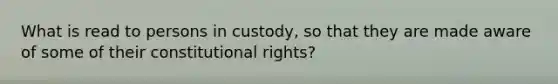 What is read to persons in custody, so that they are made aware of some of their constitutional rights?