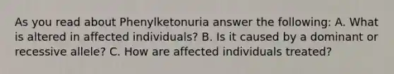 As you read about Phenylketonuria answer the following: A. What is altered in affected individuals? B. Is it caused by a dominant or recessive allele? C. How are affected individuals treated?