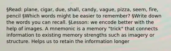 §Read: plane, cigar, due, shall, candy, vague, pizza, seem, fire, pencil §Which words might be easier to remember? §Write down the words you can recall. §Lesson: we encode better with the help of images. A mnemonic is a memory "trick" that connects information to existing memory strengths such as imagery or structure. Helps us to retain the information longer