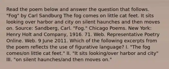 Read the poem below and answer the question that follows. "Fog" by Carl Sandburg The fog comes on little cat feet. It sits looking over harbor and city on silent haunches and then moves on. Source: Sandberg, Carl. "Fog." Chicago Poems. New York: Henry Holt and Company, 1916. 71. Web. Representative Poetry Online. Web. 9 June 2011. Which of the following excerpts from the poem reflects the use of figurative language? I. "The fog comes/on little cat feet." II. "It sits looking/over harbor and city" III. "on silent haunches/and then moves on."