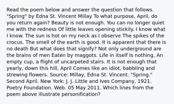 Read the poem below and answer the question that follows. "Spring" by Edna St. Vincent Millay To what purpose, April, do you return again? Beauty is not enough. You can no longer quiet me with the redness Of little leaves opening stickily. I know what I know. The sun is hot on my neck as I observe The spikes of the crocus. The smell of the earth is good. It is apparent that there is no death But what does that signify? Not only underground are the brains of men Eaten by maggots. Life in itself Is nothing, An empty cup, a flight of uncarpeted stairs. It is not enough that yearly, down this hill, April Comes like an idiot, babbling and strewing flowers. Source: Millay, Edna St. Vincent. "Spring." Second April. New York: J. J. Little and Ives Company, 1921. Poetry Foundation. Web. 05 May 2011. Which lines from the poem above illustrate personification?