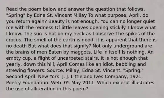 Read the poem below and answer the question that follows. "Spring" by Edna St. Vincent Millay To what purpose, April, do you return again? Beauty is not enough. You can no longer quiet me with the redness Of little leaves opening stickily. I know what I know. The sun is hot on my neck as I observe The spikes of the crocus. The smell of the earth is good. It is apparent that there is no death But what does that signify? Not only underground are the brains of men Eaten by maggots. Life in itself Is nothing, An empty cup, a flight of uncarpeted stairs. It is not enough that yearly, down this hill, April Comes like an idiot, babbling and strewing flowers. Source: Millay, Edna St. Vincent. "Spring." Second April. New York: J. J. Little and Ives Company, 1921. Poetry Foundation. Web. 05 May 2011. Which excerpt illustrates the use of alliteration in this poem?