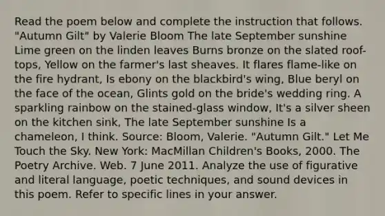 Read the poem below and complete the instruction that follows. "Autumn Gilt" by Valerie Bloom The late September sunshine Lime green on the linden leaves Burns bronze on the slated roof-tops, Yellow on the farmer's last sheaves. It flares flame-like on the fire hydrant, Is ebony on the blackbird's wing, Blue beryl on the face of the ocean, Glints gold on the bride's wedding ring. A sparkling rainbow on the stained-glass window, It's a silver sheen on the kitchen sink, The late September sunshine Is a chameleon, I think. Source: Bloom, Valerie. "Autumn Gilt." Let Me Touch the Sky. New York: MacMillan Children's Books, 2000. The Poetry Archive. Web. 7 June 2011. Analyze the use of figurative and literal language, poetic techniques, and sound devices in this poem. Refer to specific lines in your answer.