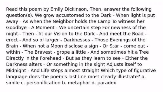 Read this poem by Emily Dickinson. Then, answer the following question(s). We grow accustomed to the Dark - When light is put away - As when the Neighbor holds the Lamp To witness her Goodbye - A Moment - We uncertain step For newness of the night - Then - fit our Vision to the Dark - And meet the Road - erect - And so of larger - Darknesses - Those Evenings of the Brain - When not a Moon disclose a sign - Or Star - come out - within - The Bravest - grope a little - And sometimes hit a Tree Directly in the Forehead - But as they learn to see - Either the Darkness alters - Or something in the sight Adjusts itself to Midnight - And Life steps almost straight Which type of figurative language does the poem's last line most clearly illustrate? a. simile c. personification b. metaphor d. paradox