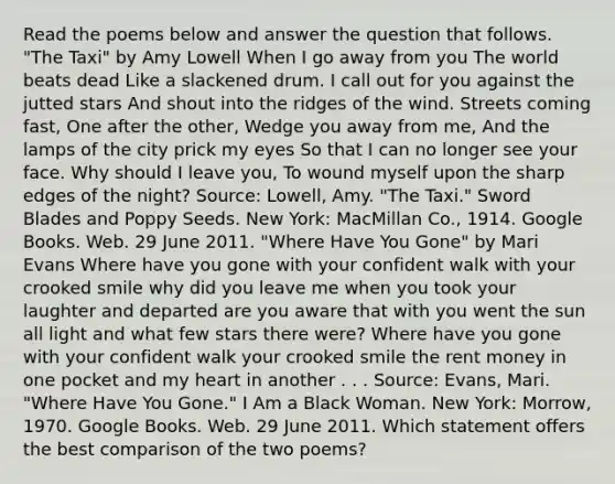 Read the poems below and answer the question that follows. "The Taxi" by Amy Lowell When I go away from you The world beats dead Like a slackened drum. I call out for you against the jutted stars And shout into the ridges of the wind. Streets coming fast, One after the other, Wedge you away from me, And the lamps of the city prick my eyes So that I can no longer see your face. Why should I leave you, To wound myself upon the sharp edges of the night? Source: Lowell, Amy. "The Taxi." Sword Blades and Poppy Seeds. New York: MacMillan Co., 1914. Google Books. Web. 29 June 2011. "Where Have You Gone" by Mari Evans Where have you gone with your confident walk with your crooked smile why did you leave me when you took your laughter and departed are you aware that with you went the sun all light and what few stars there were? Where have you gone with your confident walk your crooked smile the rent money in one pocket and my heart in another . . . Source: Evans, Mari. "Where Have You Gone." I Am a Black Woman. New York: Morrow, 1970. Google Books. Web. 29 June 2011. Which statement offers the best comparison of the two poems?