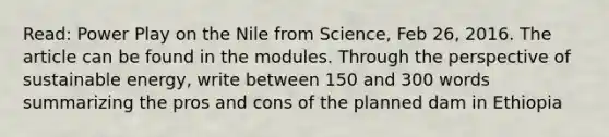 Read: Power Play on the Nile from Science, Feb 26, 2016. The article can be found in the modules. Through the perspective of sustainable energy, write between 150 and 300 words summarizing the pros and cons of the planned dam in Ethiopia