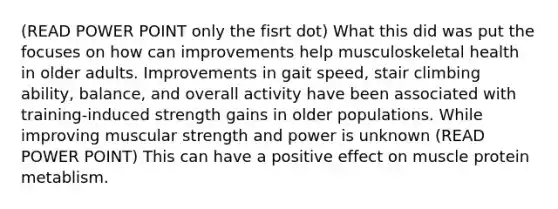 (READ POWER POINT only the fisrt dot) What this did was put the focuses on how can improvements help musculoskeletal health in older adults. Improvements in gait speed, stair climbing ability, balance, and overall activity have been associated with training-induced strength gains in older populations. While improving muscular strength and power is unknown (READ POWER POINT) This can have a positive effect on muscle protein metablism.